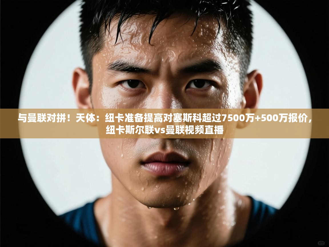 与曼联对拼！天体：纽卡准备提高对塞斯科超过7500万+500万报价，纽卡斯尔联vs曼联视频直播