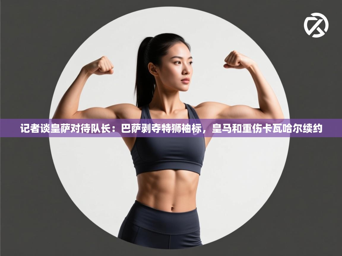 记者谈皇萨对待队长：巴萨剥夺特狮袖标，皇马和重伤卡瓦哈尔续约